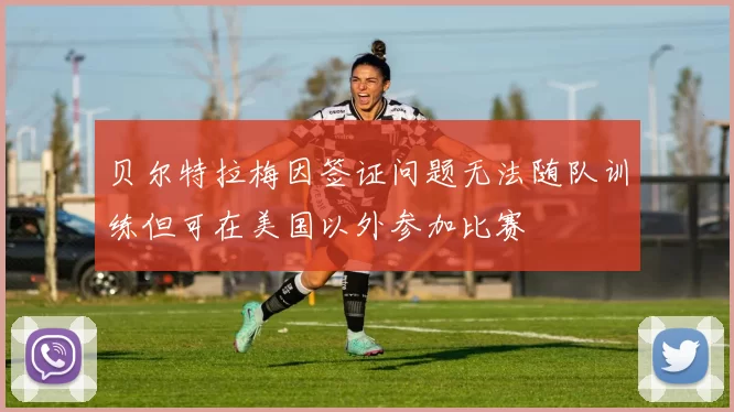 贝尔特拉梅因签证问题无法随队训练但可在美国以外参加比赛