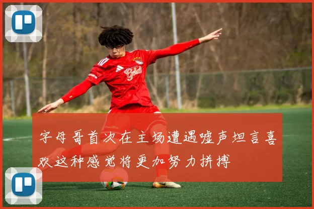 字母哥首次在主场遭遇嘘声坦言喜欢这种感觉将更加努力拼搏