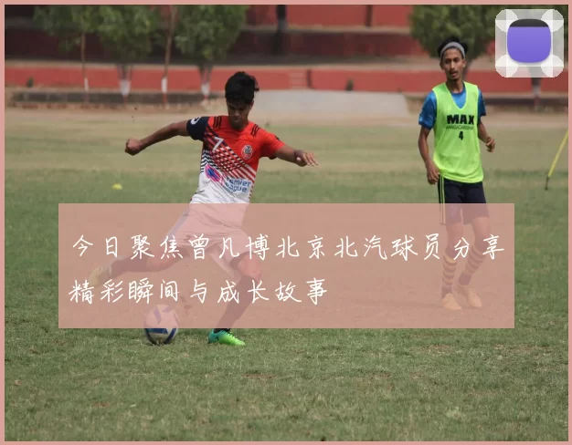 今日聚焦曾凡博北京北汽球员分享精彩瞬间与成长故事