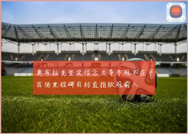 奥布拉克坚定信念力争夺冠不在乎百场里程碑目标直指欧冠前八