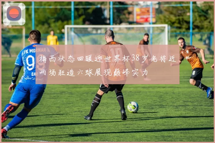 梅西状态回暖迎世界杯38岁老将近两场狂造六球展现巅峰实力