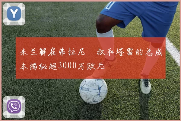 米兰解雇弗拉尼囧叔和塔雷的总成本揭秘超3000万欧元