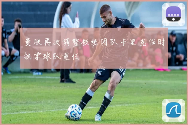 曼联再次调整教练团队卡里克临时执掌球队重任