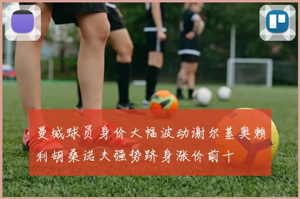 曼城球员身价大幅波动谢尔基奥赖利胡桑诺夫强势跻身涨价前十