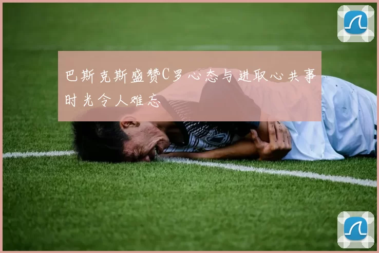 巴斯克斯盛赞C罗心态与进取心共事时光令人难忘