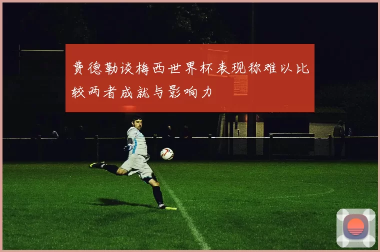 费德勒谈梅西世界杯表现称难以比较两者成就与影响力